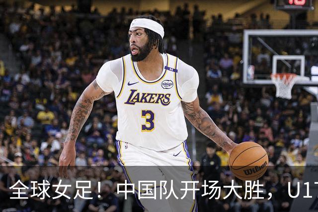 全球女足！中国队开场大胜，U17世界杯赛场风云突变